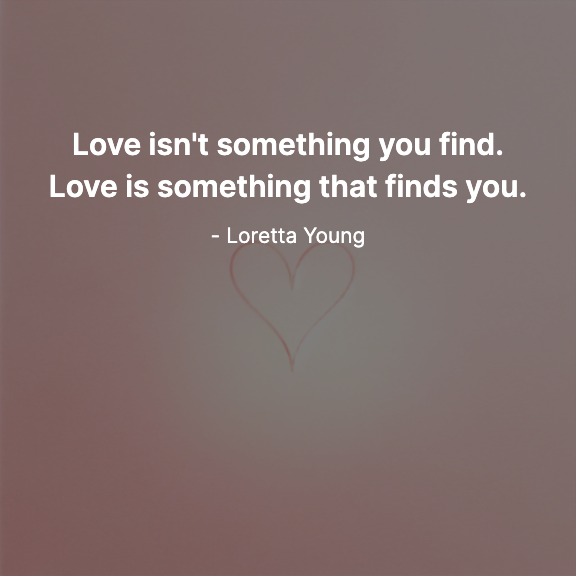 Love isn't something you find. Love is something that finds you. - Loretta Young