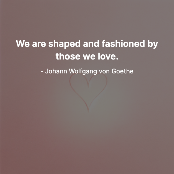 We are shaped and fashioned by those we love. - Johann Wolfgang von Goethe